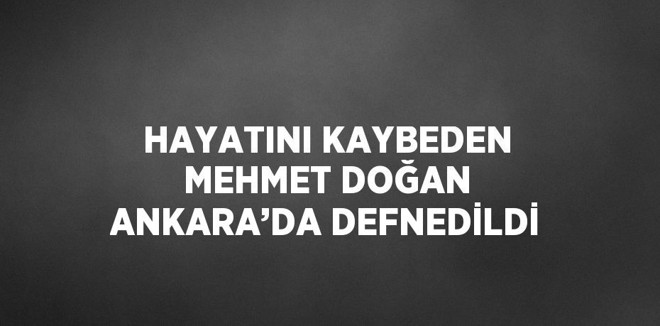 HAYATINI KAYBEDEN MEHMET DOĞAN ANKARA’DA DEFNEDİLDİ