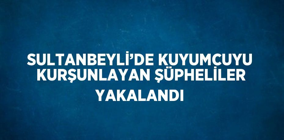 SULTANBEYLİ’DE KUYUMCUYU KURŞUNLAYAN ŞÜPHELİLER YAKALANDI