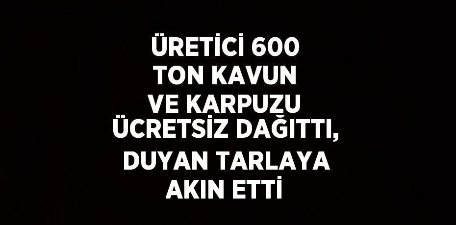 ÜRETİCİ 600 TON KAVUN VE KARPUZU ÜCRETSİZ DAĞITTI, DUYAN TARLAYA AKIN ETTİ