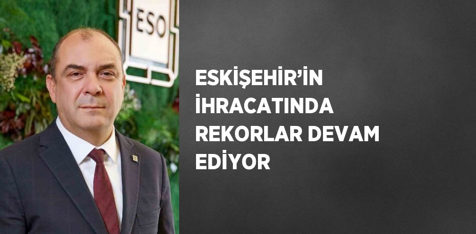 ESKİŞEHİR’İN İHRACATINDA REKORLAR DEVAM EDİYOR