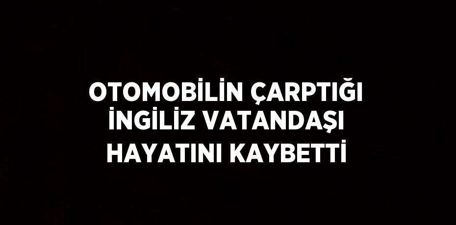 OTOMOBİLİN ÇARPTIĞI İNGİLİZ VATANDAŞI HAYATINI KAYBETTİ