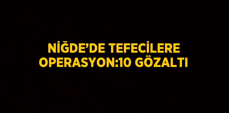 NİĞDE’DE TEFECİLERE OPERASYON:10 GÖZALTI