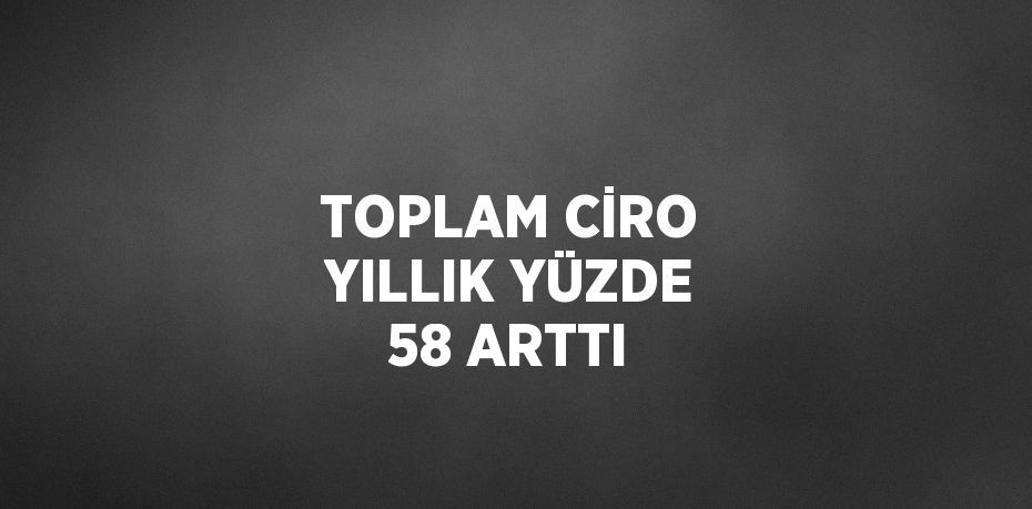 TOPLAM CİRO YILLIK YÜZDE 58 ARTTI