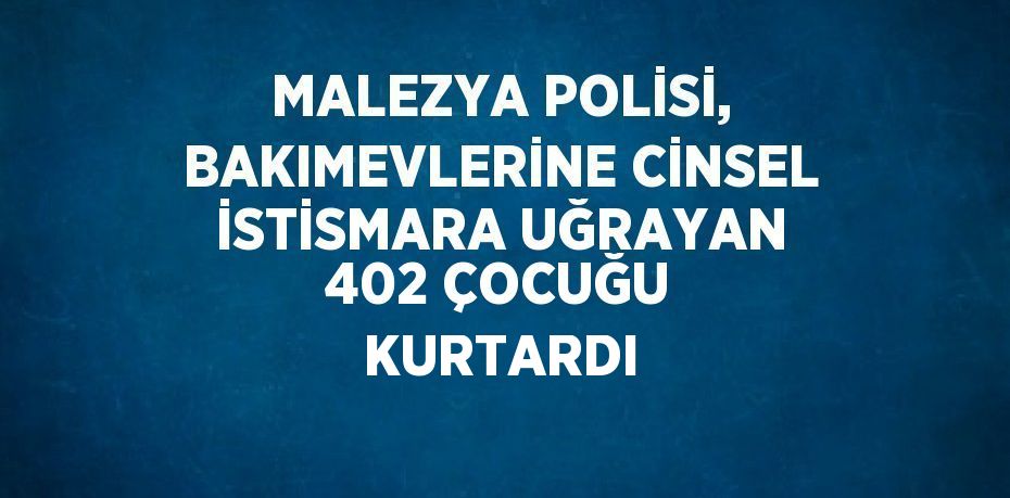 MALEZYA POLİSİ, BAKIMEVLERİNE CİNSEL İSTİSMARA UĞRAYAN 402 ÇOCUĞU KURTARDI