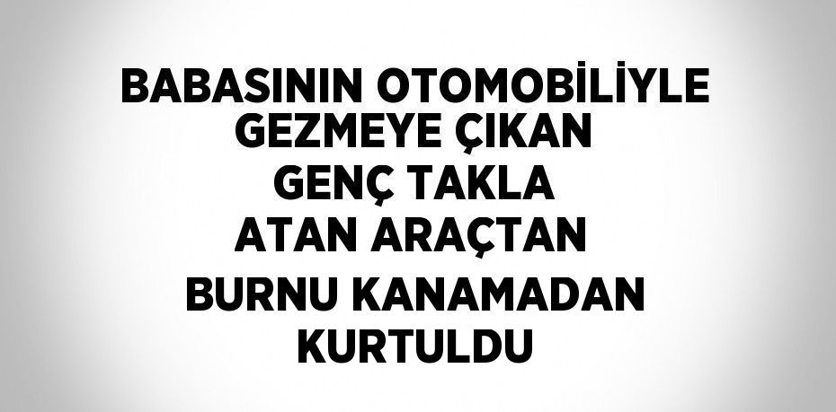 BABASININ OTOMOBİLİYLE GEZMEYE ÇIKAN GENÇ TAKLA ATAN ARAÇTAN BURNU KANAMADAN KURTULDU