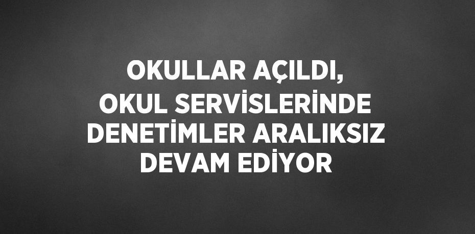 OKULLAR AÇILDI, OKUL SERVİSLERİNDE DENETİMLER ARALIKSIZ DEVAM EDİYOR