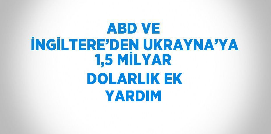 ABD VE İNGİLTERE’DEN UKRAYNA’YA 1,5 MİLYAR DOLARLIK EK YARDIM