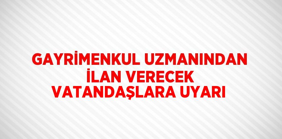 GAYRİMENKUL UZMANINDAN İLAN VERECEK VATANDAŞLARA UYARI