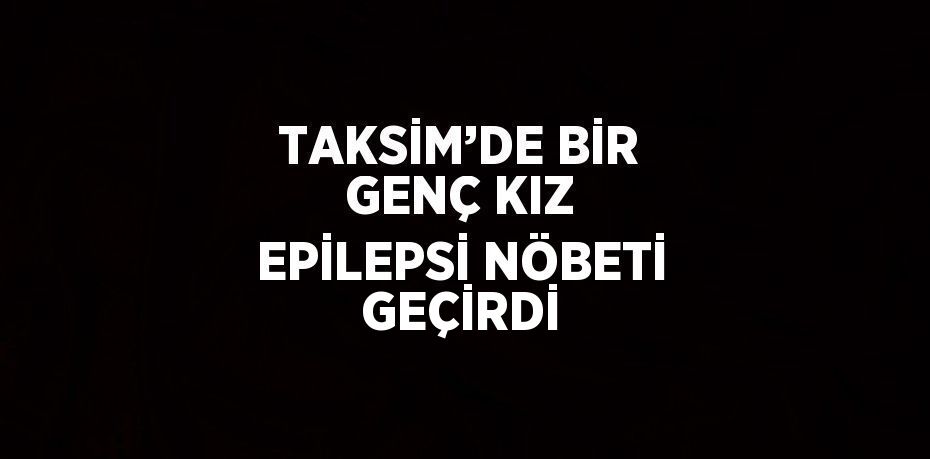 TAKSİM’DE BİR GENÇ KIZ EPİLEPSİ NÖBETİ GEÇİRDİ