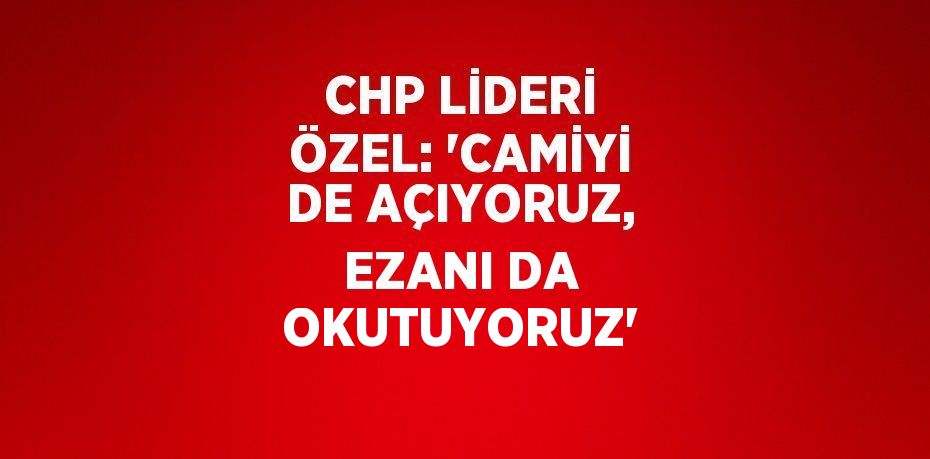 CHP LİDERİ ÖZEL: 'CAMİYİ DE AÇIYORUZ, EZANI DA OKUTUYORUZ'