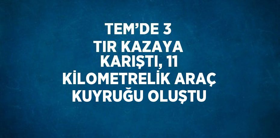 TEM’DE 3 TIR KAZAYA KARIŞTI, 11 KİLOMETRELİK ARAÇ KUYRUĞU OLUŞTU