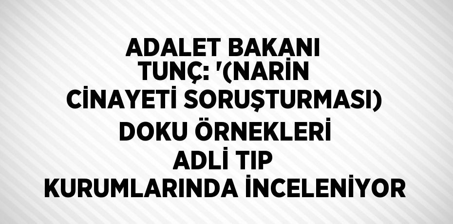 ADALET BAKANI TUNÇ: '(NARİN CİNAYETİ SORUŞTURMASI) DOKU ÖRNEKLERİ ADLİ TIP KURUMLARINDA İNCELENİYOR