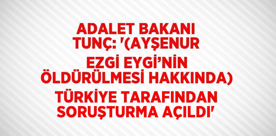 ADALET BAKANI TUNÇ: '(AYŞENUR EZGİ EYGİ’NİN ÖLDÜRÜLMESİ HAKKINDA) TÜRKİYE TARAFINDAN SORUŞTURMA AÇILDI'