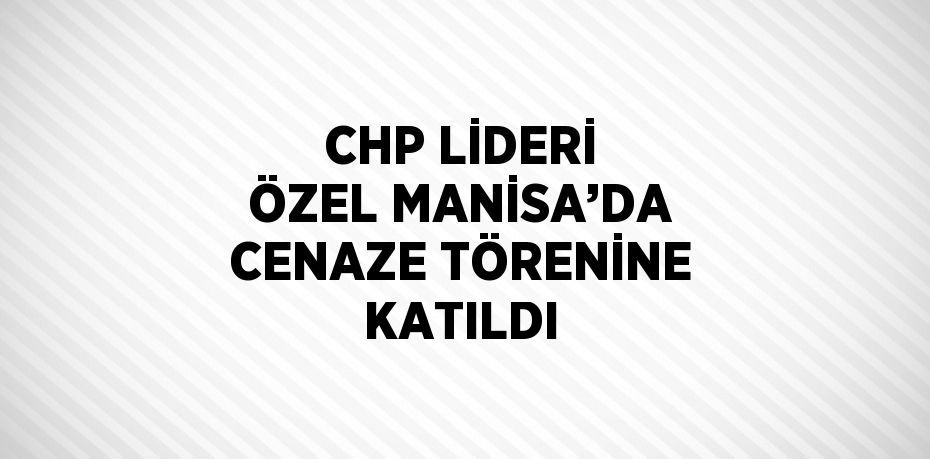 CHP LİDERİ ÖZEL MANİSA’DA CENAZE TÖRENİNE KATILDI