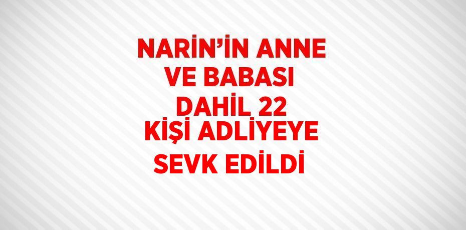 NARİN’İN ANNE VE BABASI DAHİL 22 KİŞİ ADLİYEYE SEVK EDİLDİ