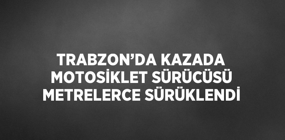 TRABZON’DA KAZADA MOTOSİKLET SÜRÜCÜSÜ METRELERCE SÜRÜKLENDİ