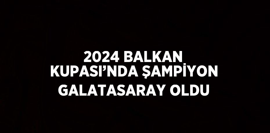 2024 BALKAN KUPASI’NDA ŞAMPİYON GALATASARAY OLDU