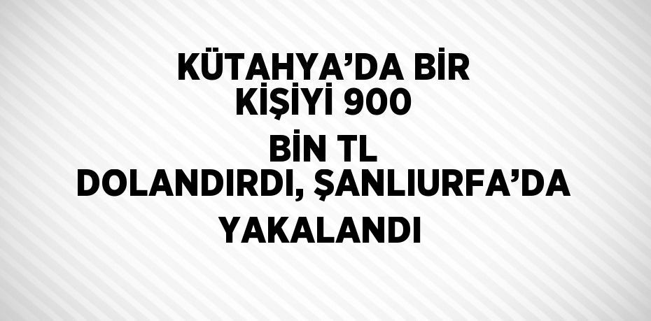 KÜTAHYA’DA BİR KİŞİYİ 900 BİN TL DOLANDIRDI, ŞANLIURFA’DA YAKALANDI