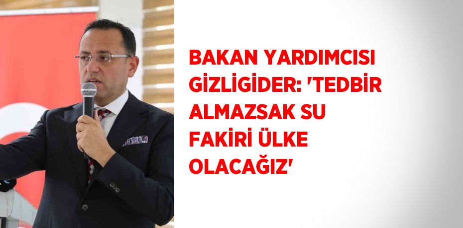 BAKAN YARDIMCISI GİZLİGİDER: 'TEDBİR ALMAZSAK SU FAKİRİ ÜLKE OLACAĞIZ'