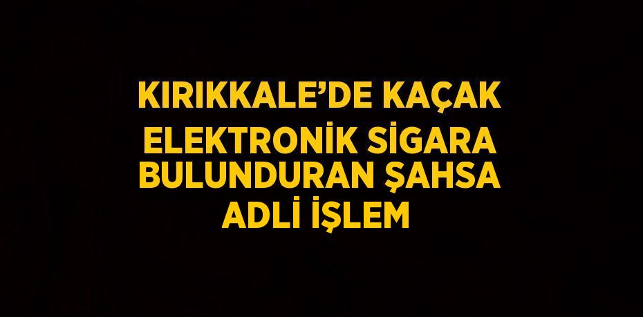 KIRIKKALE’DE KAÇAK ELEKTRONİK SİGARA BULUNDURAN ŞAHSA ADLİ İŞLEM