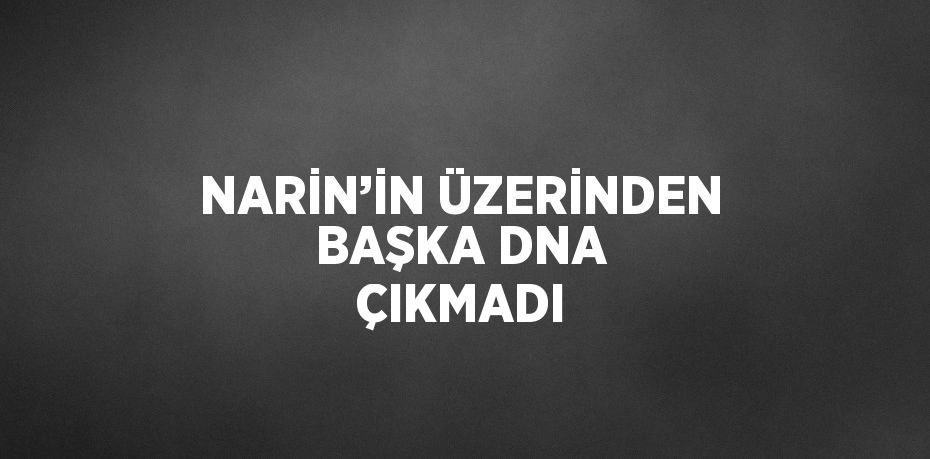 NARİN’İN ÜZERİNDEN BAŞKA DNA ÇIKMADI