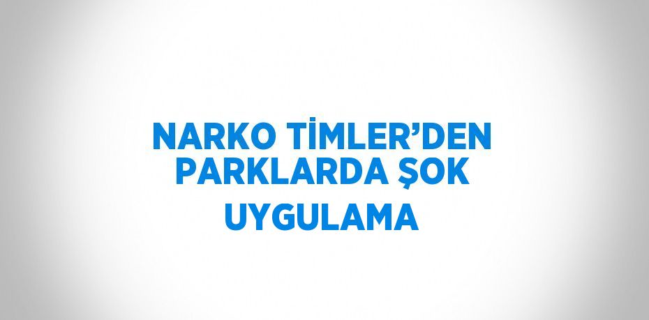 NARKO TİMLER’DEN PARKLARDA ŞOK UYGULAMA