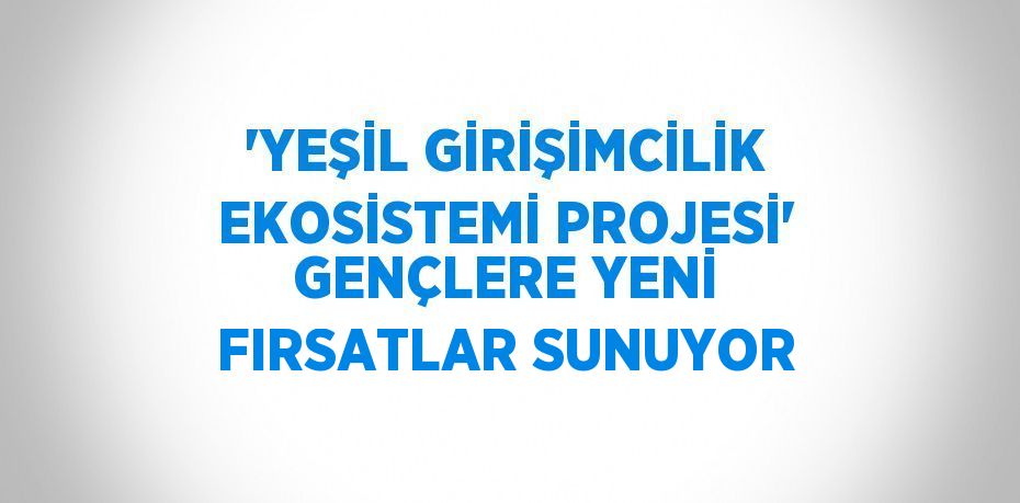 'YEŞİL GİRİŞİMCİLİK EKOSİSTEMİ PROJESİ' GENÇLERE YENİ FIRSATLAR SUNUYOR