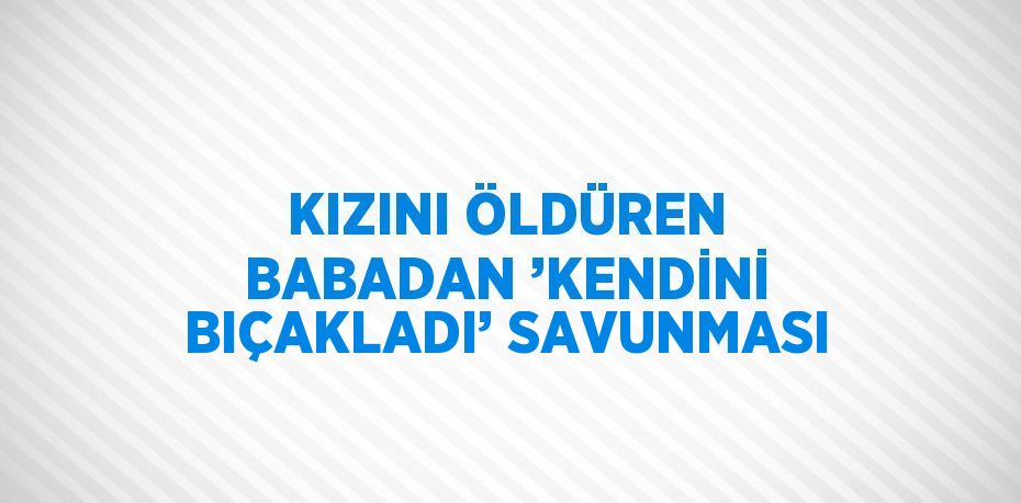 KIZINI ÖLDÜREN BABADAN ’KENDİNİ BIÇAKLADI’ SAVUNMASI