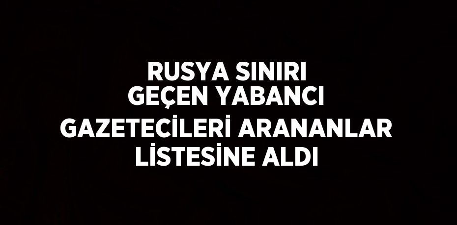 RUSYA SINIRI GEÇEN YABANCI GAZETECİLERİ ARANANLAR LİSTESİNE ALDI