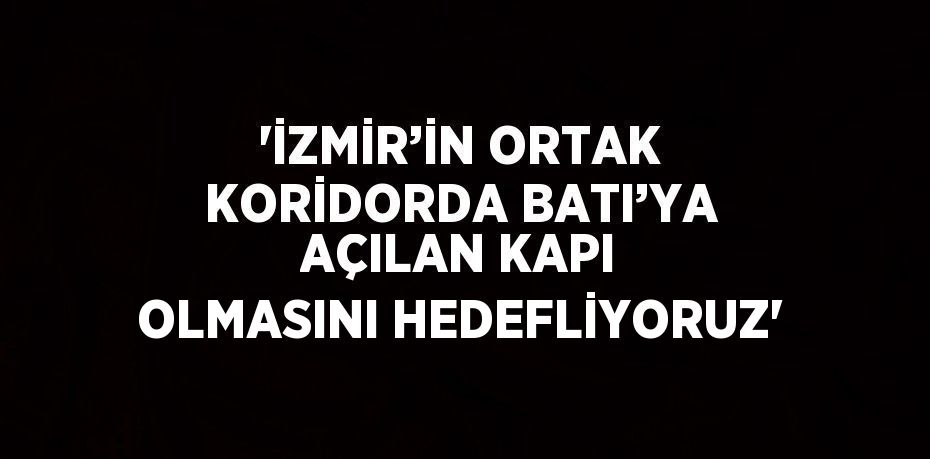 'İZMİR’İN ORTAK KORİDORDA BATI’YA AÇILAN KAPI OLMASINI HEDEFLİYORUZ'