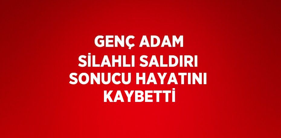 GENÇ ADAM SİLAHLI SALDIRI SONUCU HAYATINI KAYBETTİ