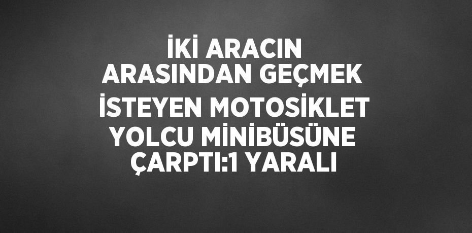 İKİ ARACIN ARASINDAN GEÇMEK İSTEYEN MOTOSİKLET YOLCU MİNİBÜSÜNE ÇARPTI:1 YARALI