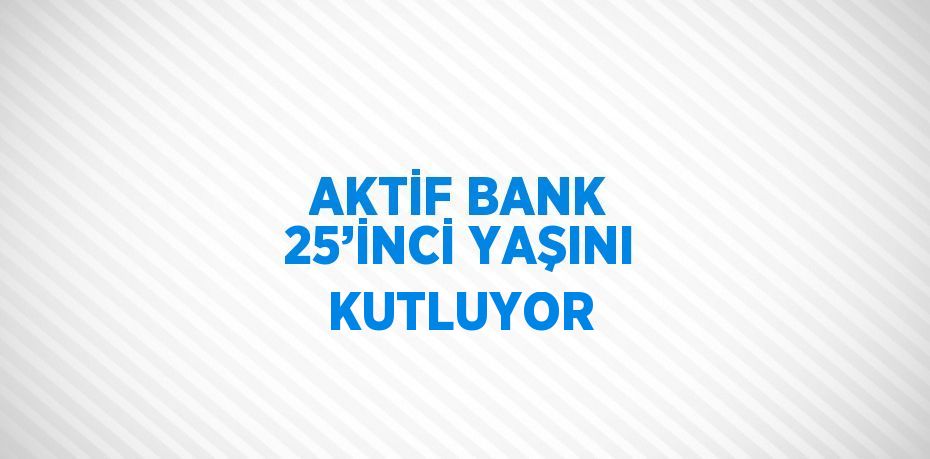 AKTİF BANK 25’İNCİ YAŞINI KUTLUYOR