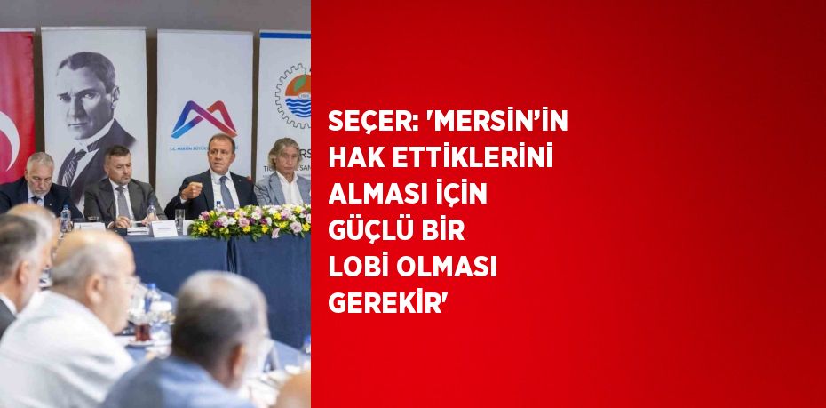 SEÇER: 'MERSİN’İN HAK ETTİKLERİNİ ALMASI İÇİN GÜÇLÜ BİR LOBİ OLMASI GEREKİR'