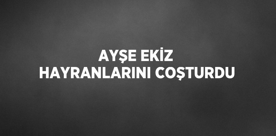 AYŞE EKİZ HAYRANLARINI COŞTURDU