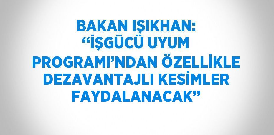 BAKAN IŞIKHAN: ‘‘İŞGÜCÜ UYUM PROGRAMI’NDAN ÖZELLİKLE DEZAVANTAJLI KESİMLER FAYDALANACAK’’