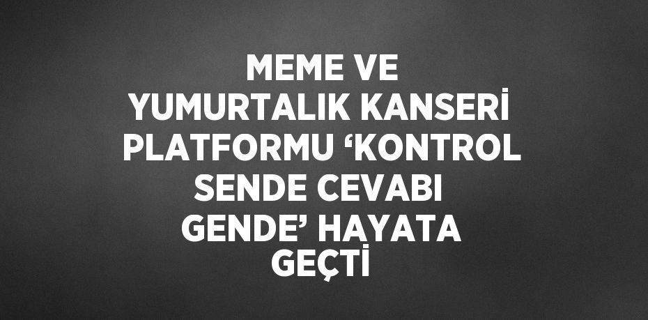 MEME VE YUMURTALIK KANSERİ PLATFORMU ‘KONTROL SENDE CEVABI GENDE’ HAYATA GEÇTİ