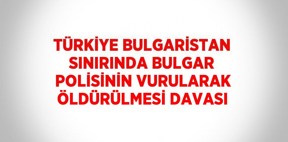 TÜRKİYE BULGARİSTAN SINIRINDA BULGAR POLİSİNİN VURULARAK ÖLDÜRÜLMESİ DAVASI