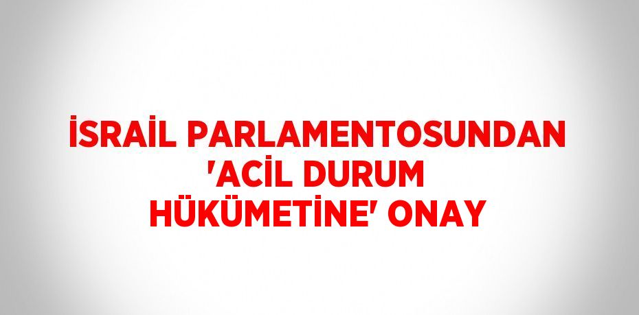 İSRAİL PARLAMENTOSUNDAN 'ACİL DURUM HÜKÜMETİNE' ONAY