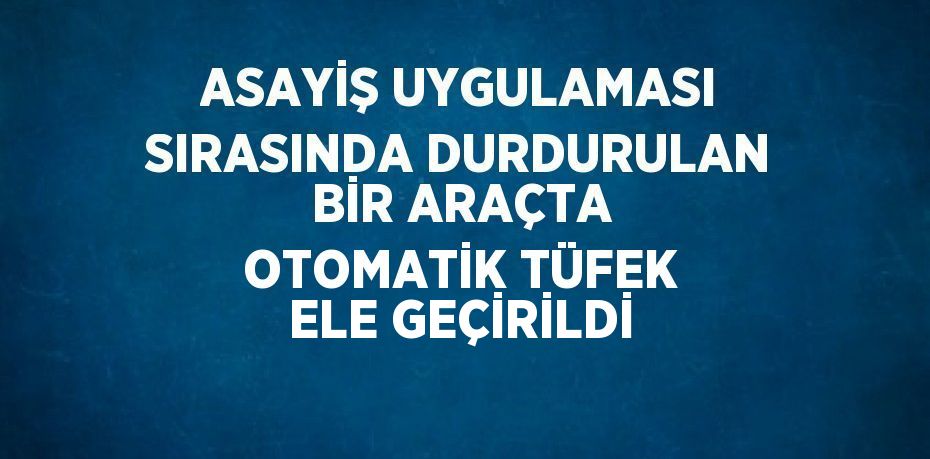 ASAYİŞ UYGULAMASI SIRASINDA DURDURULAN BİR ARAÇTA OTOMATİK TÜFEK ELE GEÇİRİLDİ