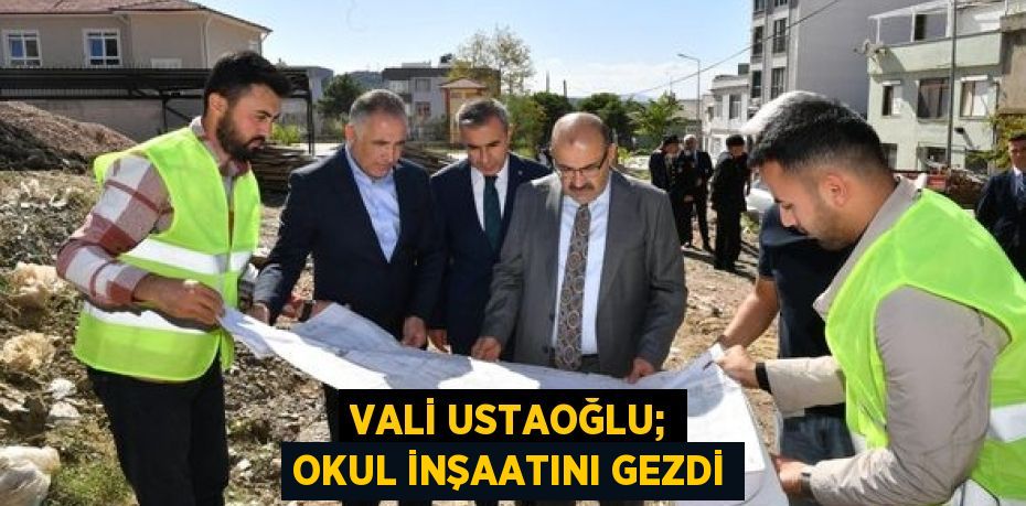 VALİ USTAOĞLU; OKUL İNŞAATINI GEZDİ