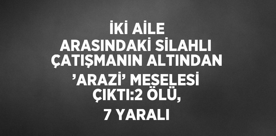 İKİ AİLE ARASINDAKİ SİLAHLI ÇATIŞMANIN ALTINDAN ’ARAZİ’ MESELESİ ÇIKTI:2 ÖLÜ, 7 YARALI