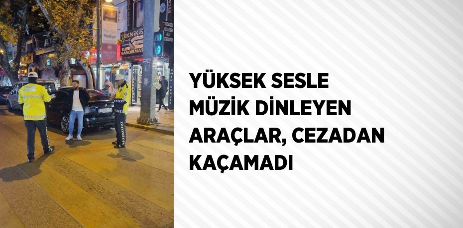 YÜKSEK SESLE MÜZİK DİNLEYEN ARAÇLAR, CEZADAN KAÇAMADI