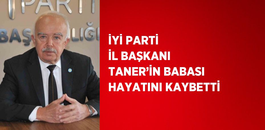 İYİ PARTİ İL BAŞKANI TANER’İN BABASI HAYATINI KAYBETTİ