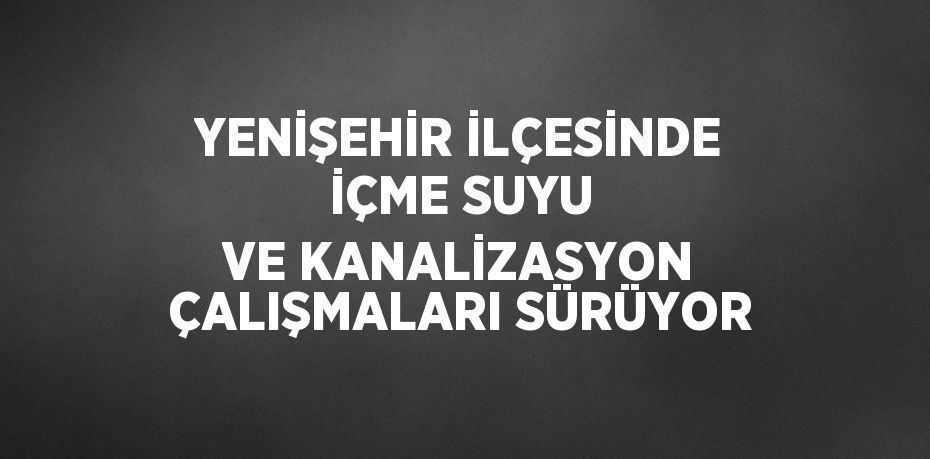 YENİŞEHİR İLÇESİNDE İÇME SUYU VE KANALİZASYON ÇALIŞMALARI SÜRÜYOR