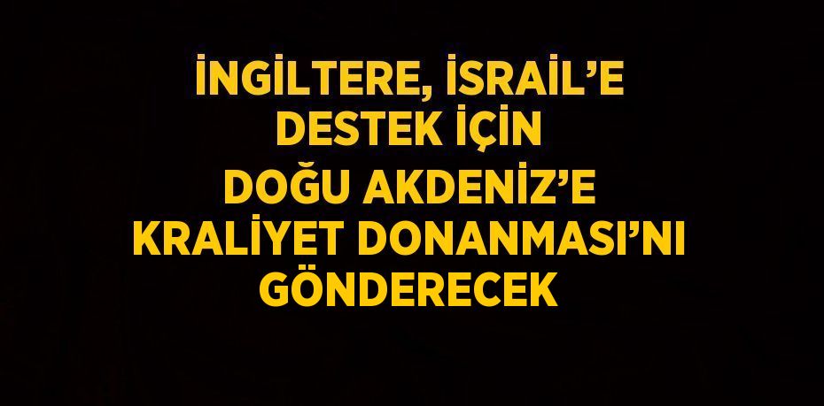 İNGİLTERE, İSRAİL’E DESTEK İÇİN DOĞU AKDENİZ’E KRALİYET DONANMASI’NI GÖNDERECEK