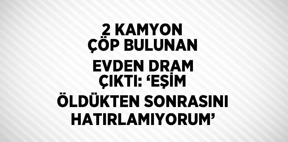 2 KAMYON ÇÖP BULUNAN EVDEN DRAM ÇIKTI: ‘EŞİM ÖLDÜKTEN SONRASINI HATIRLAMIYORUM’