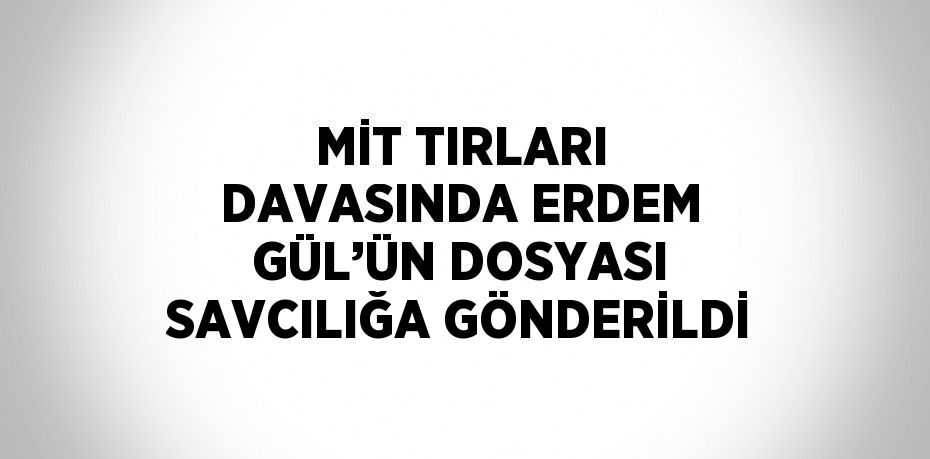 MİT TIRLARI DAVASINDA ERDEM GÜL’ÜN DOSYASI SAVCILIĞA GÖNDERİLDİ