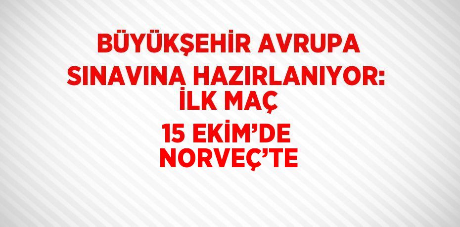 BÜYÜKŞEHİR AVRUPA SINAVINA HAZIRLANIYOR: İLK MAÇ 15 EKİM’DE NORVEÇ’TE