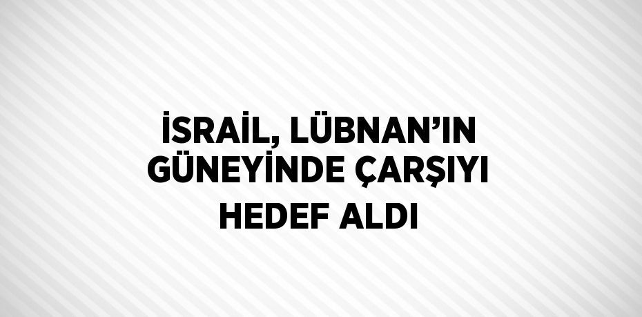 İSRAİL, LÜBNAN’IN GÜNEYİNDE ÇARŞIYI HEDEF ALDI